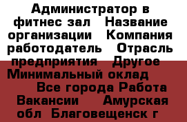 Администратор в фитнес-зал › Название организации ­ Компания-работодатель › Отрасль предприятия ­ Другое › Минимальный оклад ­ 25 000 - Все города Работа » Вакансии   . Амурская обл.,Благовещенск г.